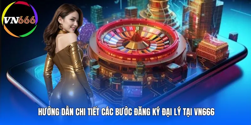 Hướng dẫn chi tiết các bước đăng ký đại lý tại VN666